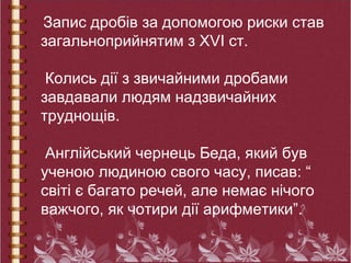 Запис дробів за допомогою риски став
загальноприйнятим з ХVІ ст.
Колись дії з звичайними дробами
завдавали людям надзвичайних
труднощів.
Англійський чернець Беда, який був
ученою людиною свого часу, писав: “
світі є багато речей, але немає нічого
важчого, як чотири дії арифметики”.
 