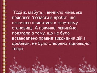 Тоді ж, мабуть, і виникло німецьке
прислів’я “попасти в дроби”, що
означало опинитися в скрутному
становищі. А причина, звичайно,
полягала в тому, що не було
встановлено правил виконання дій з
дробами, не було створено відповідної
теорії.
 