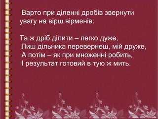 Варто при діленні дробів звернути
увагу на вірш вірменів:
Та ж дріб ділити – легко дуже,
Лиш дільника перевернеш, мій друже,
А потім – як при множенні робить,
І результат готовий в тую ж мить.
 