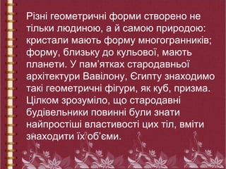Різні геометричні форми створено не
тільки людиною, а й самою природою:
кристали мають форму многогранників;
форму, близьку до кульової, мають
планети. У пам’ятках стародавньої
архітектури Вавілону, Єгипту знаходимо
такі геометричні фігури, як куб, призма.
Цілком зрозуміло, що стародавні
будівельники повинні були знати
найпростіші властивості цих тіл, вміти
знаходити їх об’єми.
 