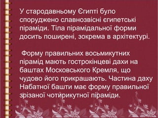 У стародавньому Єгипті було
споруджено славнозвісні єгипетські
піраміди. Тіла пірамідальної форми
досить поширені, зокрема в архітектурі.
Форму правильних восьмикутних
пірамід мають гострокінцеві дахи на
баштах Московського Кремля, що
чудово його прикрашають. Частина даху
Набатної башти має форму правильної
зрізаної чотирикутної піраміди.
 