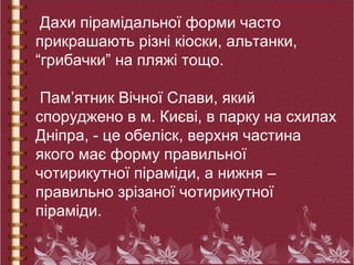Дахи пірамідальної форми часто
прикрашають різні кіоски, альтанки,
“грибачки” на пляжі тощо.
Пам’ятник Вічної Слави, який
споруджено в м. Києві, в парку на схилах
Дніпра, - це обеліск, верхня частина
якого має форму правильної
чотирикутної піраміди, а нижня –
правильно зрізаної чотирикутної
піраміди.
 
