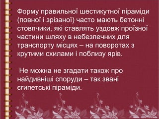 Форму правильної шестикутної піраміди
(повної і зрізаної) часто мають бетонні
стовпчики, які ставлять уздовж проїзної
частини шляху в небезпечних для
транспорту місцях – на поворотах з
крутими схилами і поблизу ярів.
Не можна не згадати також про
найдивніші споруди – так звані
єгипетські піраміди.
 