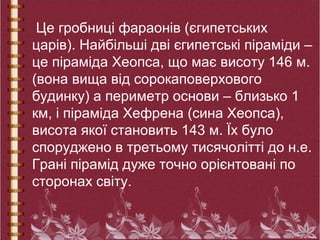Це гробниці фараонів (єгипетських
царів). Найбільші дві єгипетські піраміди –
це піраміда Хеопса, що має висоту 146 м.
(вона вища від сорокаповерхового
будинку) а периметр основи – близько 1
км, і піраміда Хефрена (сина Хеопса),
висота якої становить 143 м. Їх було
споруджено в третьому тисячолітті до н.е.
Грані пірамід дуже точно орієнтовані по
сторонах світу.
 