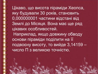 Цікаво, що висота піраміди Хеопса,
яку будували 30 років, становить
0,000000001 частини відстані від
Землі до Місяця. Вона має ще ряд
цікавих особливостей.
Наприклад, якщо довжину обводу
основи піраміди поділити на її
подвоєну висоту, то вийде 3,14159 –
число П з великою точністю.
 