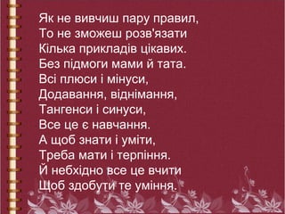 Як не вивчиш пару правил,
То не зможеш розв'язати
Кілька прикладів цікавих.
Без підмоги мами й тата.
Всі плюси і мінуси,
Додавання, віднімання,
Тангенси і синуси,
Все це є навчання.
А щоб знати і уміти,
Треба мати і терпіння.
Й небхідно все це вчити
Щоб здобути те уміння.
 