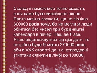 Сьогодні неможливо точно сказати,
коли саме було винайдено число.
Проте можна вважати, що не пізніше
300000 років тому, бо не могли ж люди
обійтися без чисел при будівництві
календаря в печері Пеш де Л'азе.
Якщо відштовхнутися від цієї дати, то
потрібно буде близько 270000 років,
аби в ХХХ столітті до н.е. стародавні
єгиптяни сягнули в лічбі до 100000.
 