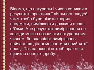 Відомо, що натуральні числа виникли в
результаті практичної діяльності людей,
яким треба було лічити тварин,
предмети, вимірювати довжини площі,
об’єми. Але результат вимірювання не
завжди можна позначати натуральним
числом, бо внаслідок вимірювань
найчастіше дістаємо частини прийнятої
площі. Так на основі потреб практики
виникло поняття дробу.
 