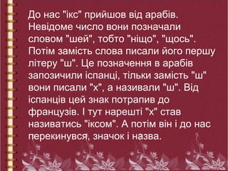 До нас "ікс" прийшов від арабів.
Невідоме число вони позначали
словом "шей", тобто "ніщо", "щось".
Потім замість слова писали його першу
літеру "ш". Це позначення в арабів
запозичили іспанці, тільки замість "ш"
вони писали "х", а називали "ш". Від
іспанців цей знак потрапив до
французів. І тут нарешті "х" став
називатись "іксом". А потім він і до нас
перекинувся, значок і назва.
 