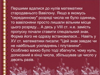 Першими вдалися до нулів математики
стародавнього Вавілону. Якщо в якомусь
"серединному" розряді числа не було одиниць,
то вавілоняни просто лишали вільним місце
цього розряду... А десь у VIII ст. н.е. замість
пропуску почали ставити спеціальний знак.
Форма його не одразу встановилася... Навіть у
XV ст. математики писали: "Цей знак завдає чи
не найбільше ускладнень і плутанини".
Особливо важко було тоді збагнути, чому нуль,
дописаний в кінці числа, збільшував це число у
десять разів.
 