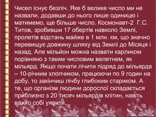 Чисел існує безліч. Яке б велике число ми не
назвали, додавши до нього лише одиницю і
матимемо, ще більше число. Космонавт-2 Г.С.
Титов, зробивши 17 обертів навколо Землі,
пролетів відстань майже в 1 млн. км, що значно
перевищує довжину шляху від Землі до Місяця і
назад. Але мільйон можна назвати карликом
порівняно з таким числовим велетнем, як
мільярд. Якщо почати лічити підряд до мільярда
– 10-річним хлопчиком, працюючи по 9 годин на
добу, то закінчиш лічбу глибоким стариком. А
те, що організм людини дорослої складається
приблизно з 20 тисяч мільярдів клітин, навіть
важко собі уявити.
 