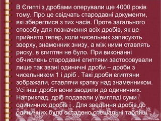 В Єгипті з дробами оперували ще 4000 років
тому. Про це свідчать стародавні документи,
які збереглися з тих часів. Проте загального
способу для позначення всіх дробів, як це
прийнято тепер, коли чисельник записують
зверху, знаменник знизу, а між ними ставлять
риску, в єгиптян не було. При виконанні
обчислень стародавні єгиптяни застосовували
лише так звані одиничні дроби – дроби з
чисельником 1 і дріб . Такі дроби єгиптяни
зображали, ставлячи крапку над знаменником.
Усі інші дроби вони зводили до одиничних.
Наприклад, дріб подавали у вигляді суми
одиничних дробів і . Для зведення дробів до
одиничних було складено спеціальні таблиці.
 