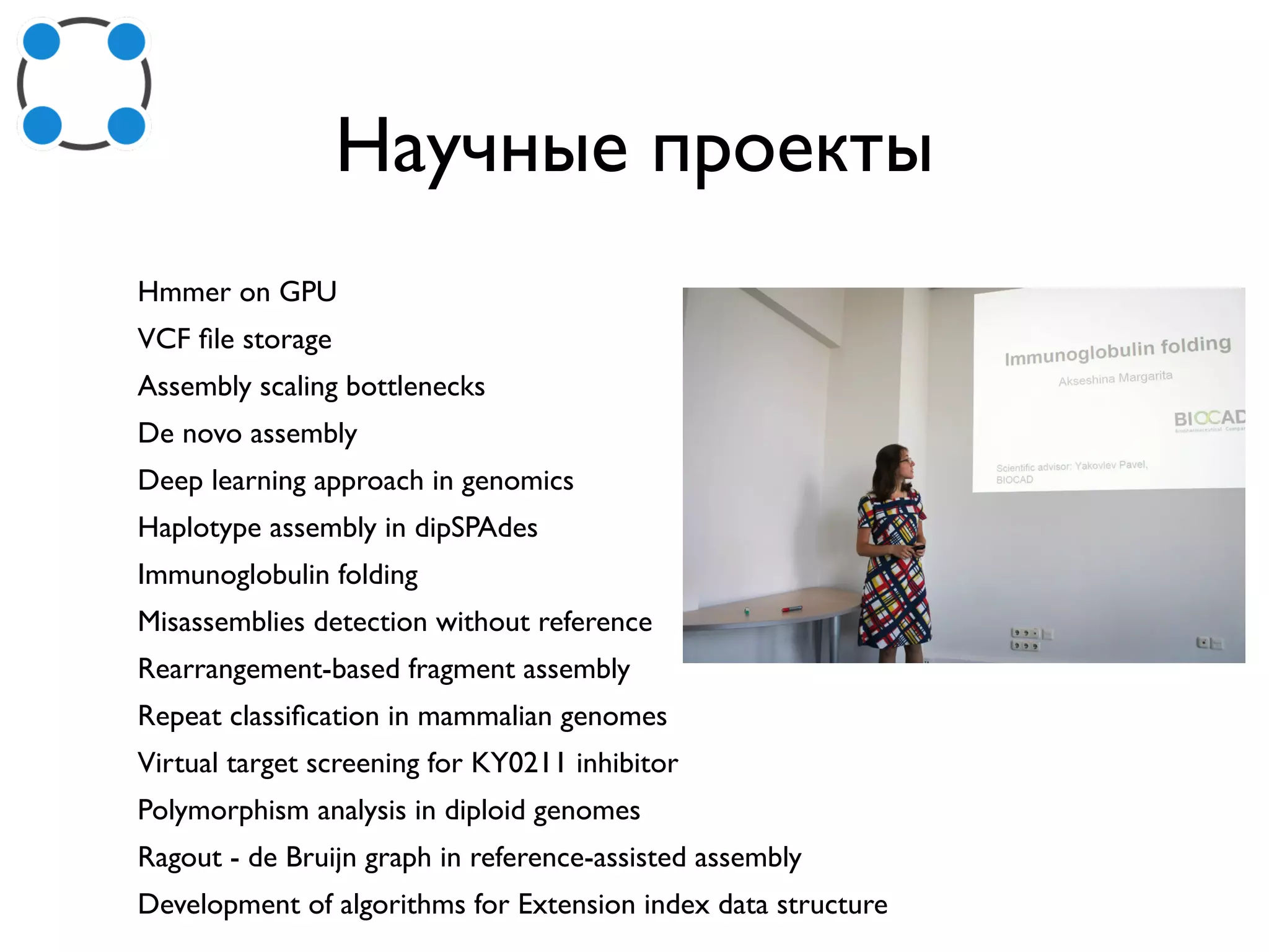 Научные проекты
Hmmer on GPU
VCF ﬁle storage
Assembly scaling bottlenecks
De novo assembly
Deep learning approach in genomics
Haplotype assembly in dipSPAdes
Immunoglobulin folding
Misassemblies detection without reference
Rearrangement-based fragment assembly
Repeat classiﬁcation in mammalian genomes
Virtual target screening for KY0211 inhibitor
Polymorphism analysis in diploid genomes
Ragout - de Bruijn graph in reference-assisted assembly
Development of algorithms for Extension index data structure
 