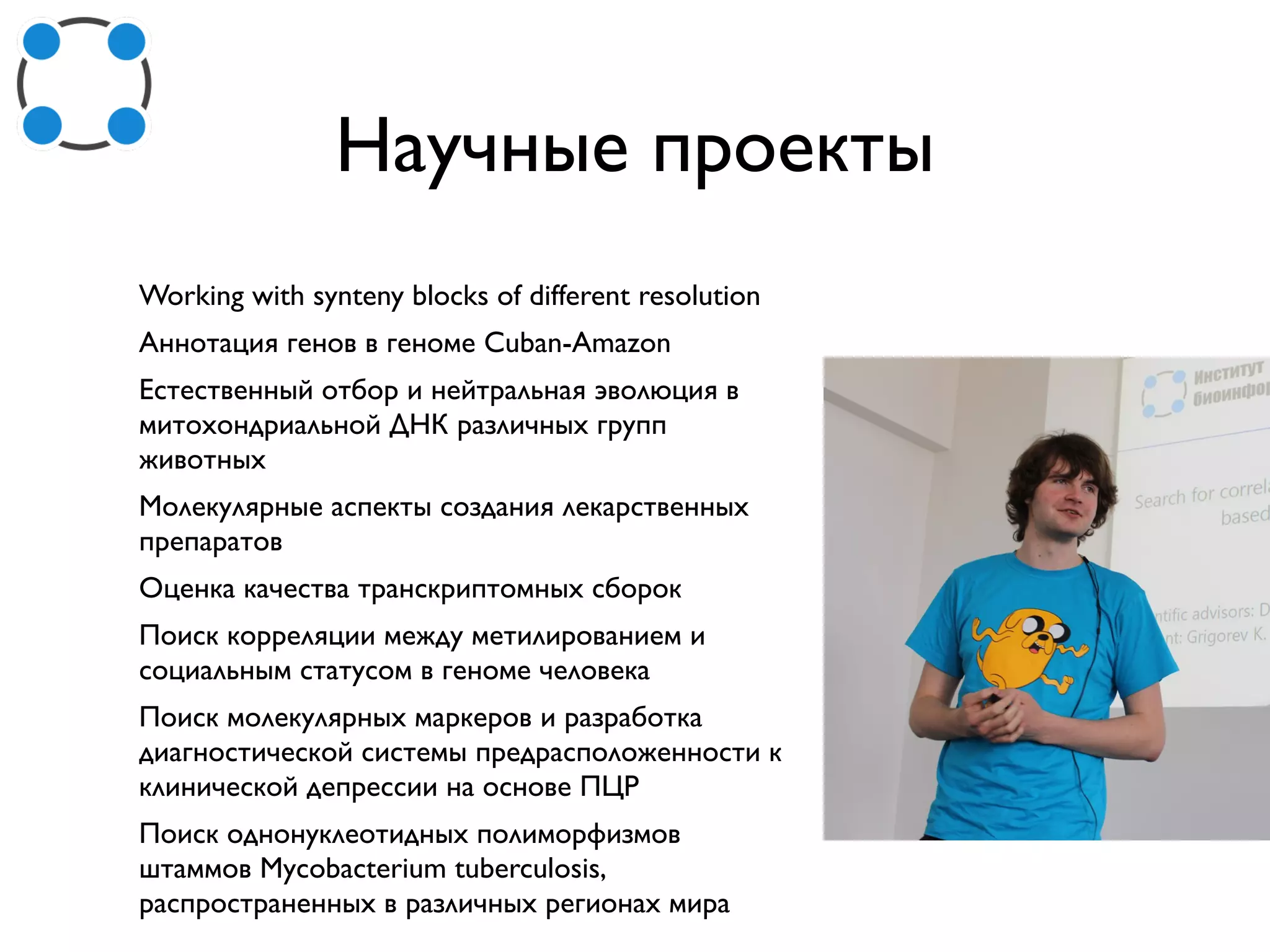 Научные проекты
Working with synteny blocks of different resolution
Аннотация генов в геноме Cuban-Amazon
Естественный отбор и нейтральная эволюция в
митохондриальной ДНК различных групп
животных
Молекулярные аспекты создания лекарственных
препаратов
Оценка качества транскриптомных сборок
Поиск корреляции между метилированием и
социальным статусом в геноме человека
Поиск молекулярных маркеров и разработка
диагностической системы предрасположенности к
клинической депрессии на основе ПЦР
Поиск однонуклеотидных полиморфизмов
штаммов Mycobacterium tuberculosis,
распространенных в различных регионах мира
 