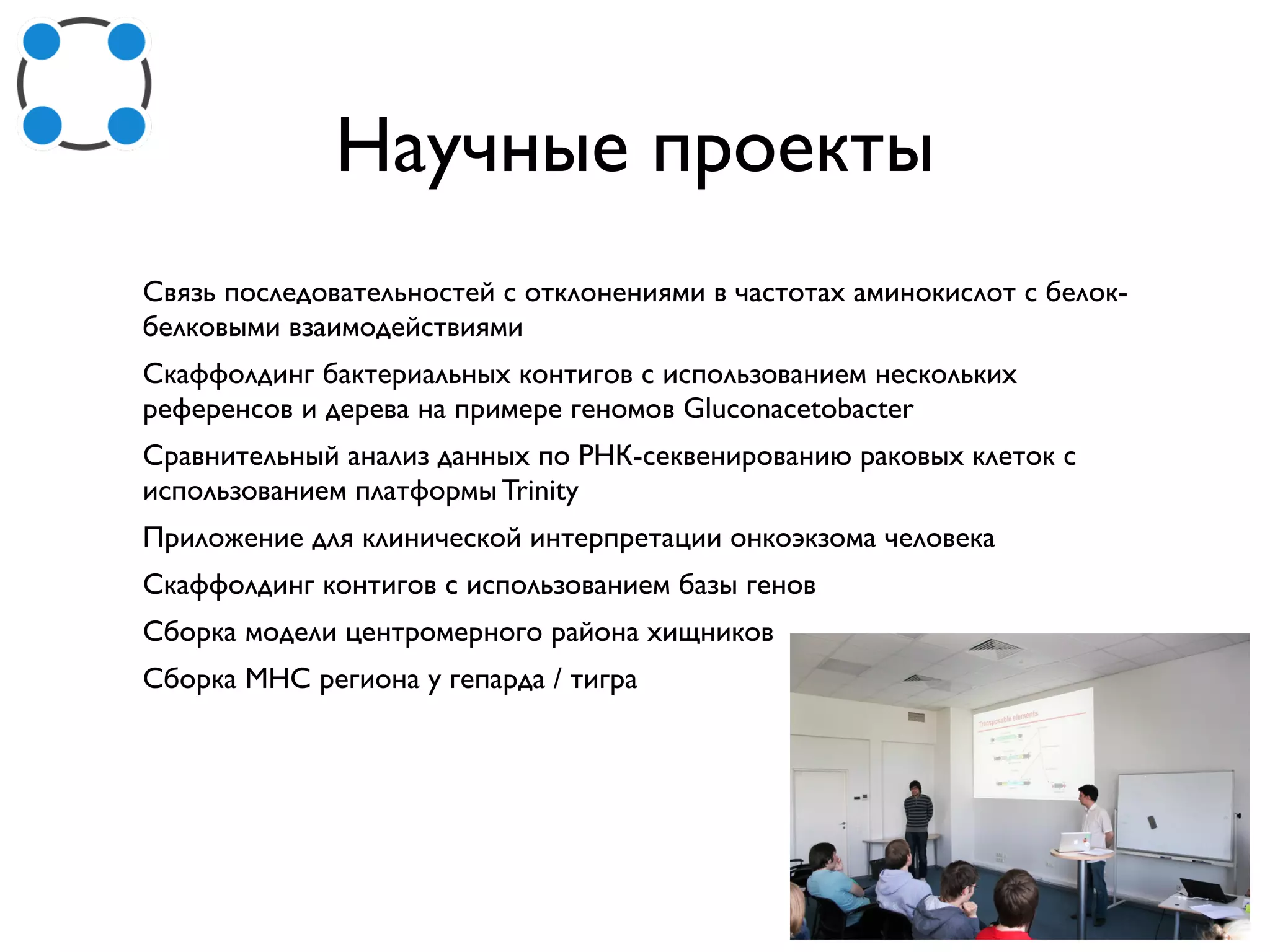 Научные проекты
Связь последовательностей с отклонениями в частотах аминокислот с белок-
белковыми взаимодействиями
Скаффолдинг бактериальных контигов с использованием нескольких
референсов и дерева на примере геномов Gluconacetobacter
Сравнительный анализ данных по РНК-секвенированию раковых клеток с
использованием платформы Trinity
Приложение для клинической интерпретации онкоэкзома человека
Скаффолдинг контигов с использованием базы генов
Сборка модели центромерного района хищников
Сборка MHC региона у гепарда / тигра
 