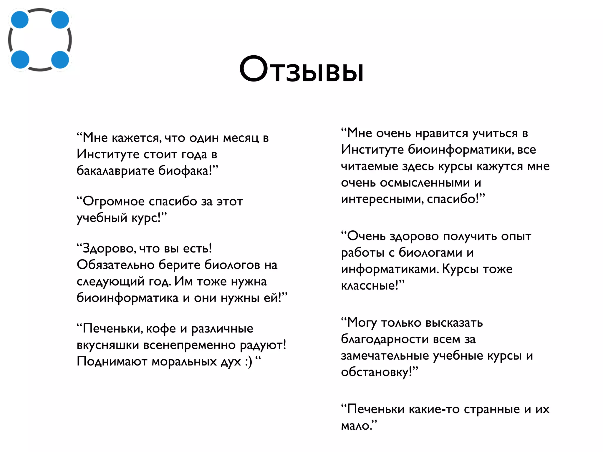 Отзывы
“Мне кажется, что один месяц в
Институте стоит года в
бакалавриате биофака!”
“Огромное спасибо за этот
учебный курс!”
“Здорово, что вы есть!
Обязательно берите биологов на
следующий год. Им тоже нужна
биоинформатика и они нужны ей!”
“Печеньки, кофе и различные
вкусняшки всенепременно радуют!
Поднимают моральных дух :) “
“Мне очень нравится учиться в
Институте биоинформатики, все
читаемые здесь курсы кажутся мне
очень осмысленными и
интересными, спасибо!”
“Очень здорово получить опыт
работы с биологами и
информатиками. Курсы тоже
классные!”
“Могу только высказать
благодарности всем за
замечательные учебные курсы и
обстановку!”
“Печеньки какие-то странные и их
мало.”
 