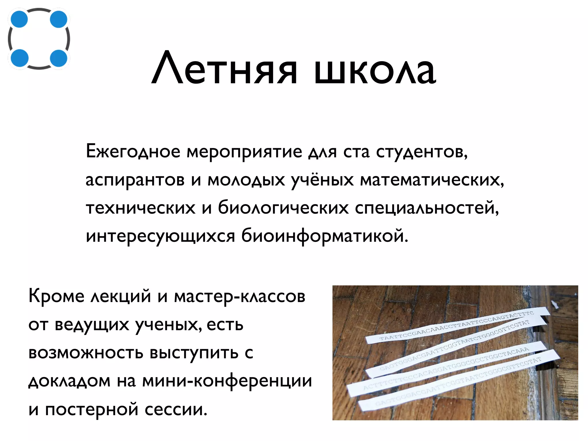 Летняя школа
Ежегодное мероприятие для ста студентов,
аспирантов и молодых учёных математических,
технических и биологических специальностей,
интересующихся биоинформатикой.
Кроме лекций и мастер-классов
от ведущих ученых, есть
возможность выступить с
докладом на мини-конференции
и постерной сессии.
 