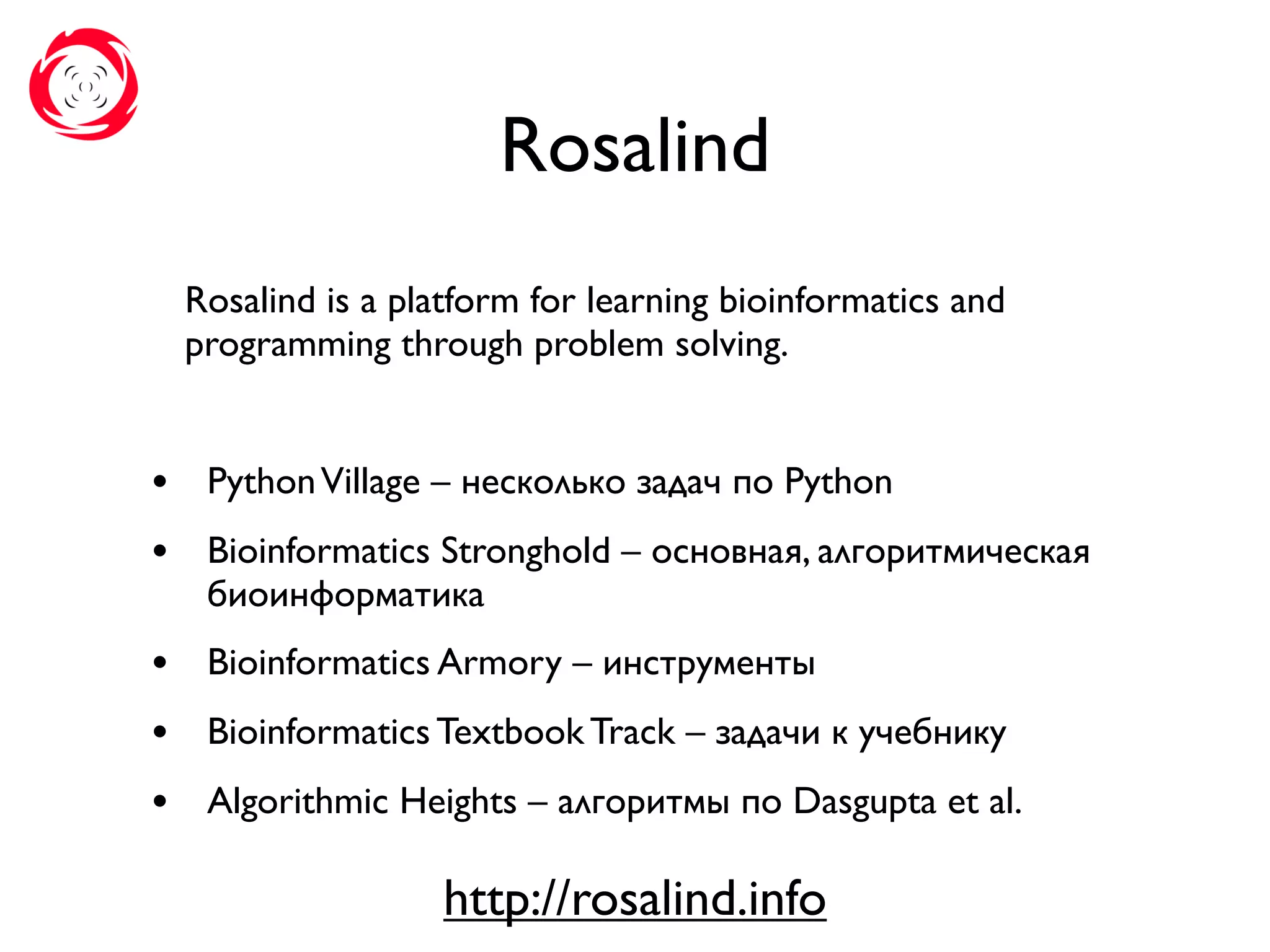 Rosalind
Rosalind is a platform for learning bioinformatics and
programming through problem solving.
• PythonVillage – несколько задач по Python
• Bioinformatics Stronghold – основная, алгоритмическая
биоинформатика
• Bioinformatics Armory – инструменты
• Bioinformatics Textbook Track – задачи к учебнику
• Algorithmic Heights – алгоритмы по Dasgupta et al.
http://rosalind.info
 