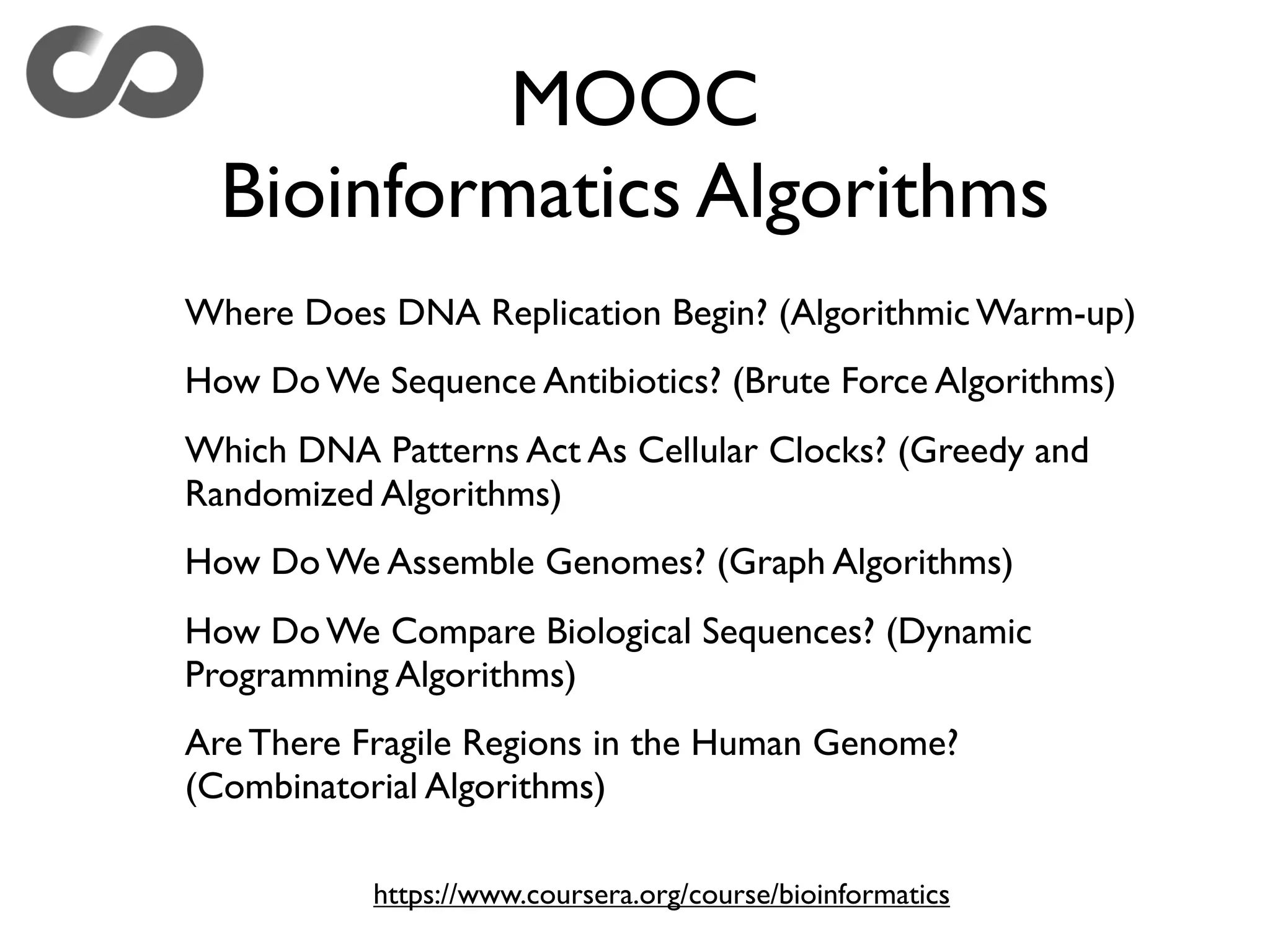 MOOC
Bioinformatics Algorithms
Where Does DNA Replication Begin? (Algorithmic Warm-up)
How Do We Sequence Antibiotics? (Brute Force Algorithms)
Which DNA Patterns Act As Cellular Clocks? (Greedy and
Randomized Algorithms)
How Do We Assemble Genomes? (Graph Algorithms)
How Do We Compare Biological Sequences? (Dynamic
Programming Algorithms)
Are There Fragile Regions in the Human Genome?
(Combinatorial Algorithms)
https://www.coursera.org/course/bioinformatics
 