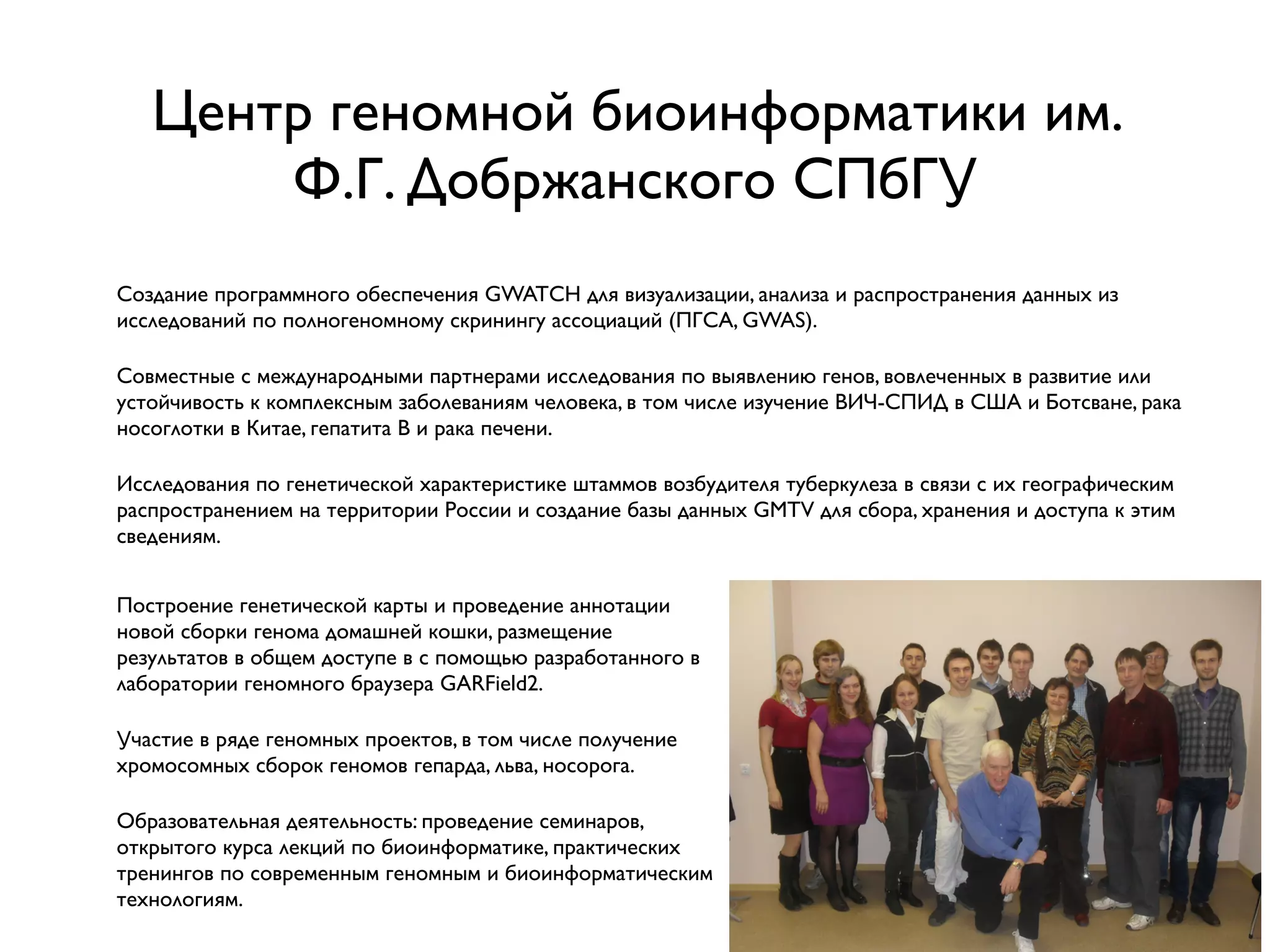 Центр геномной биоинформатики им.
Ф.Г. Добржанского СПбГУ
Создание программного обеспечения GWATCH для визуализации, анализа и распространения данных из
исследований по полногеномному скринингу ассоциаций (ПГСА, GWAS).
Совместные с международными партнерами исследования по выявлению генов, вовлеченных в развитие или
устойчивость к комплексным заболеваниям человека, в том числе изучение ВИЧ-СПИД в США и Ботсване, рака
носоглотки в Китае, гепатита B и рака печени.
Исследования по генетической характеристике штаммов возбудителя туберкулеза в связи с их географическим
распространением на территории России и создание базы данных GMTV для сбора, хранения и доступа к этим
сведениям.
Построение генетической карты и проведение аннотации
новой сборки генома домашней кошки, размещение
результатов в общем доступе в с помощью разработанного в
лаборатории геномного браузера GARField2.
Участие в ряде геномных проектов, в том числе получение
хромосомных сборок геномов гепарда, льва, носорога.
Образовательная деятельность: проведение семинаров,
открытого курса лекций по биоинформатике, практических
тренингов по современным геномным и биоинформатическим
технологиям.
 
