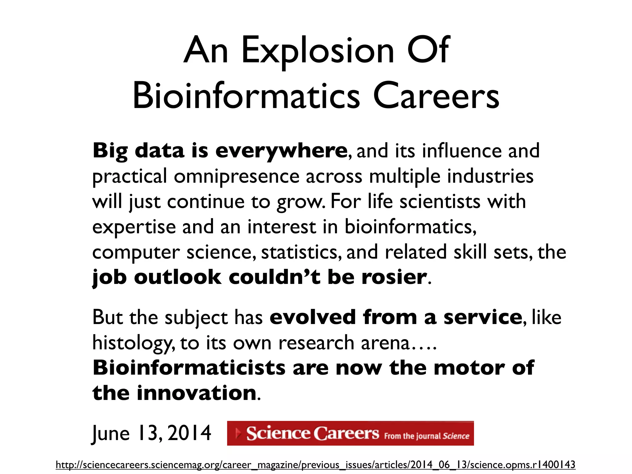 An Explosion Of
Bioinformatics Careers
Big data is everywhere, and its inﬂuence and
practical omnipresence across multiple industries
will just continue to grow. For life scientists with
expertise and an interest in bioinformatics,
computer science, statistics, and related skill sets, the
job outlook couldn’t be rosier.
But the subject has evolved from a service, like
histology, to its own research arena….
Bioinformaticists are now the motor of
the innovation.
June 13, 2014
http://sciencecareers.sciencemag.org/career_magazine/previous_issues/articles/2014_06_13/science.opms.r1400143
 