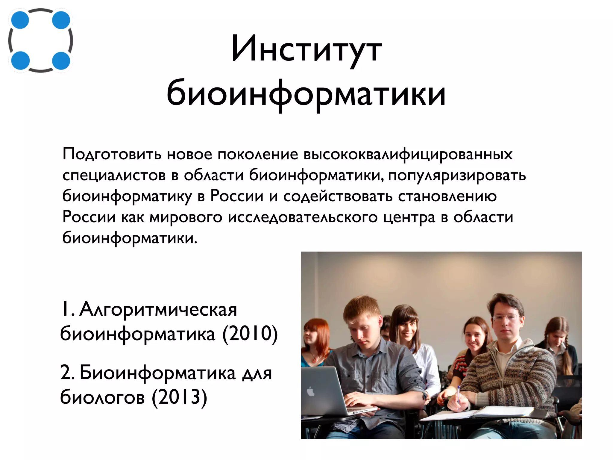 Институт
биоинформатики
Подготовить новое поколение высококвалифицированных
специалистов в области биоинформатики, популяризировать
биоинформатику в России и содействовать становлению
России как мирового исследовательского центра в области
биоинформатики.
1. Алгоритмическая
биоинформатика (2010)
2. Биоинформатика для
биологов (2013)
 