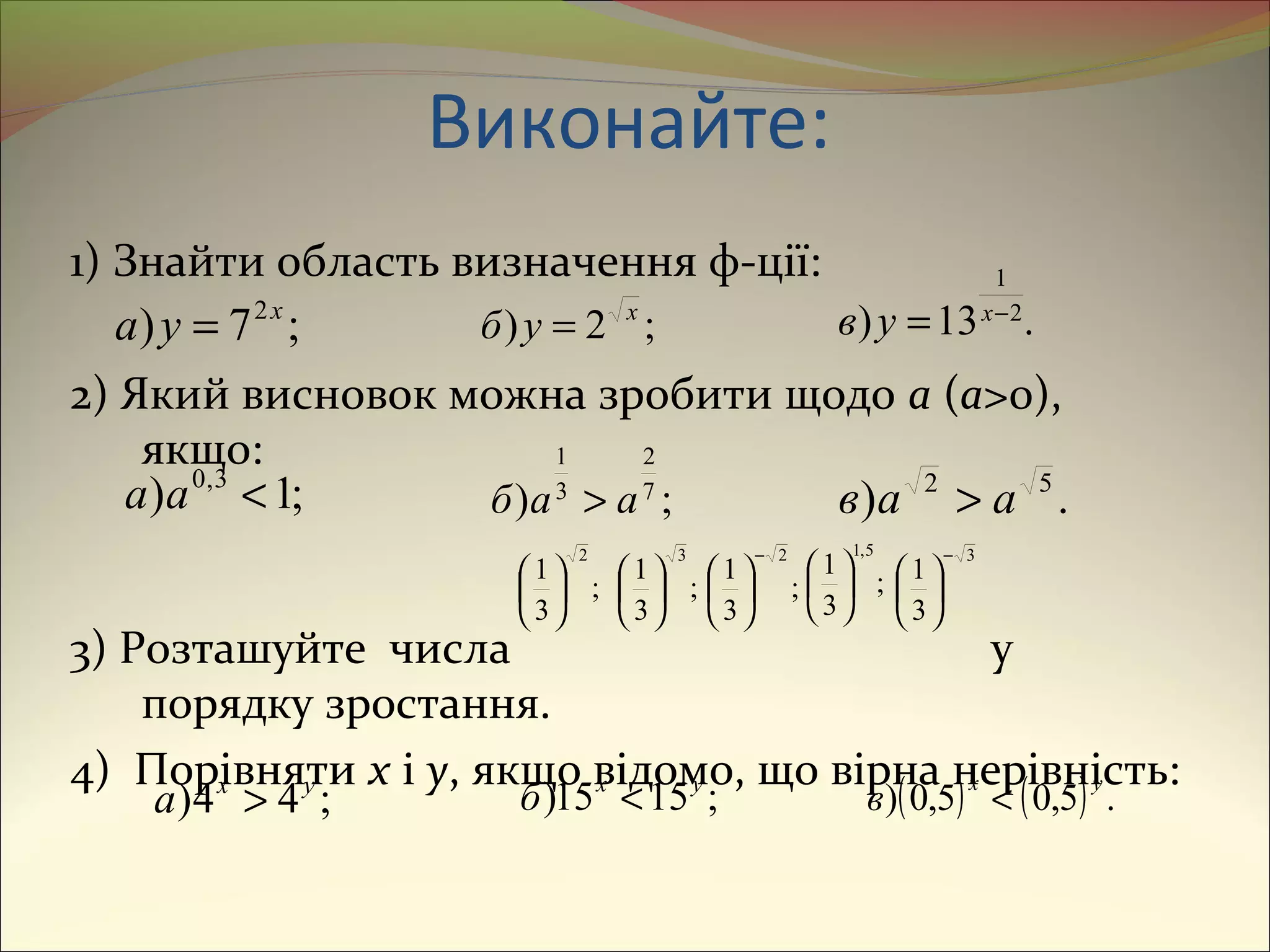 1) Знайти область визначення ф-ції:
2) Який висновок можна зробити щодо a (a>0),
якщо:
3) Розташуйте числа у
порядку зростання.
4) Порівняти x і y, якщо відомо, що вірна нерівність:
;7) 2x
ya = ;2) x
yб = .13) 2
1
−
= x
yв
;1) 3,0
<aа ;) 7
2
3
1
aaб > .) 52
aaв >
;
3
1
2






;
3
1
3






;
3
1
2−





 ;
3
1
5,1






3
3
1
−






;44) yx
а > ;1515) yx
б < ( ) ( ) .5,05,0)
yx
в <
Виконайте:
 