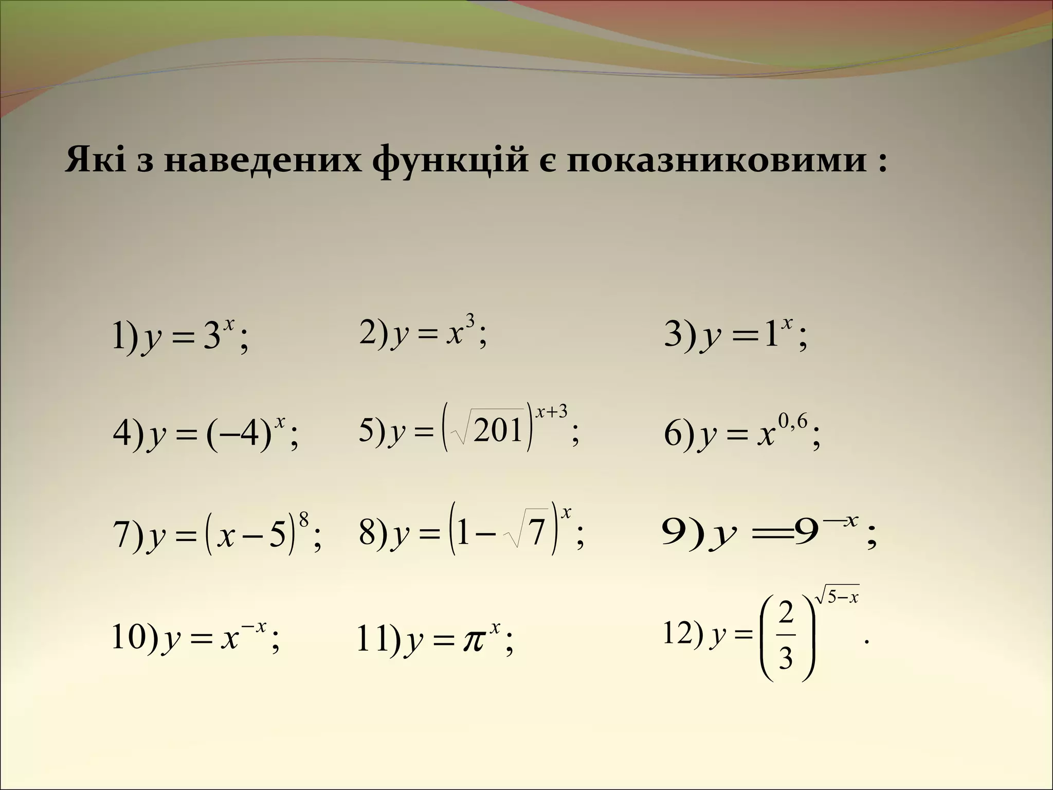 Які з наведених функцій є показниковими :
;3)1 x
y = ;)2 3
xy = ;1)3 x
y =
;)4()4 x
y −= ( ) ;201)5
3+
=
x
y ;)6 6,0
xy =
( ) ;5)7
8
−= xy ( ) ;71)8
x
y −= ;9)9 x
y −
=
;)10 x
xy −
= ;)11 x
y π= .
3
2
)12
5 x
y
−






=
 