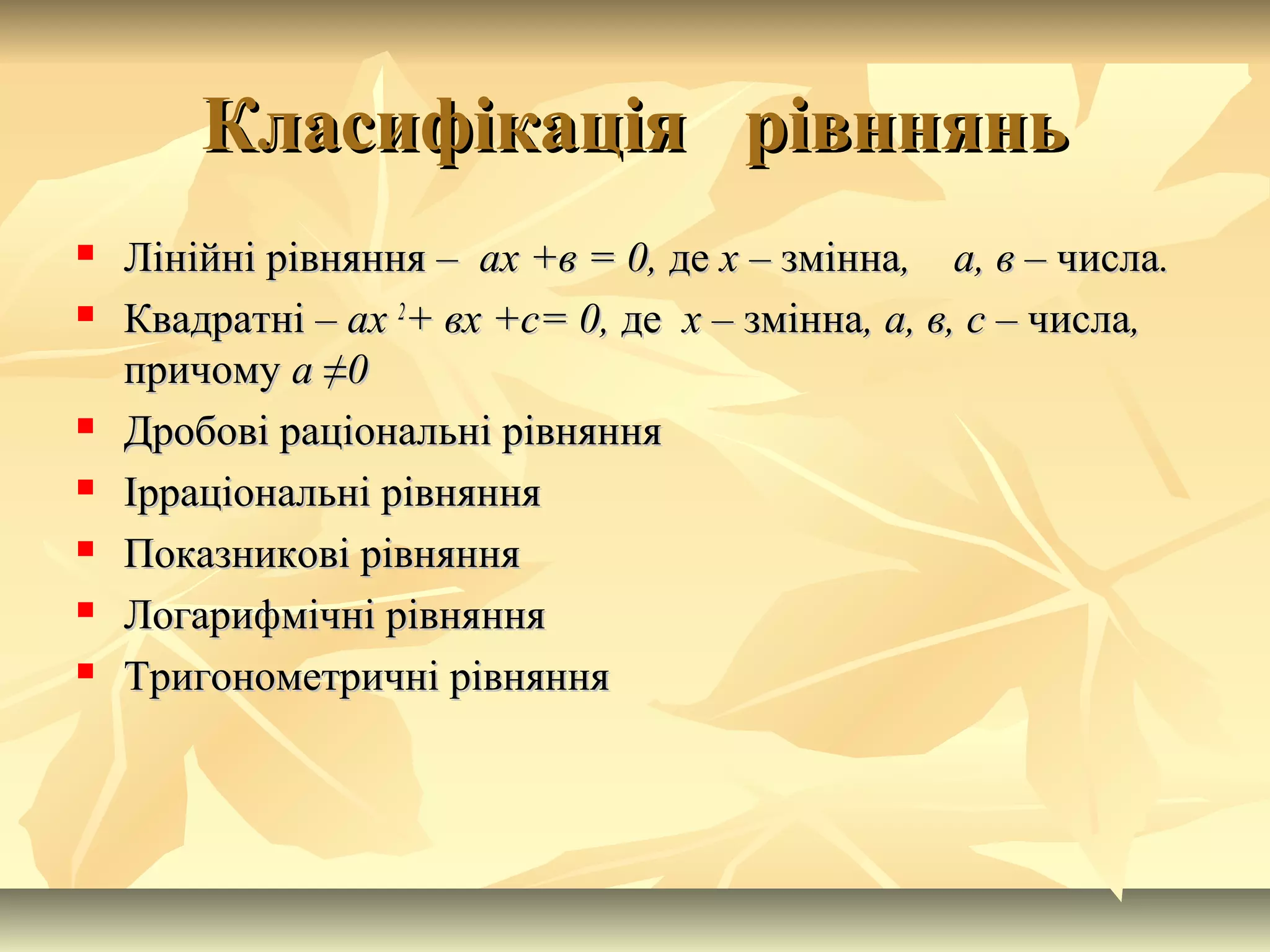 Класифікація рівнняньКласифікація рівннянь
 Лінійні рівняння –Лінійні рівняння – ах +в = 0,ах +в = 0, деде х –х – змінназмінна, а, в –, а, в – числачисла..
 Квадратні –Квадратні – ахах 22
+ вх +с= 0,+ вх +с= 0, деде х –х – змінназмінна, а, в, с –, а, в, с – числачисла,,
причомупричому аа ≠≠00
 Дробові раціональні рівнянняДробові раціональні рівняння
 Ірраціональні рівнянняІрраціональні рівняння
 Показникові рівнянняПоказникові рівняння
 Логарифмічні рівнянняЛогарифмічні рівняння
 Тригонометричні рівнянняТригонометричні рівняння
 