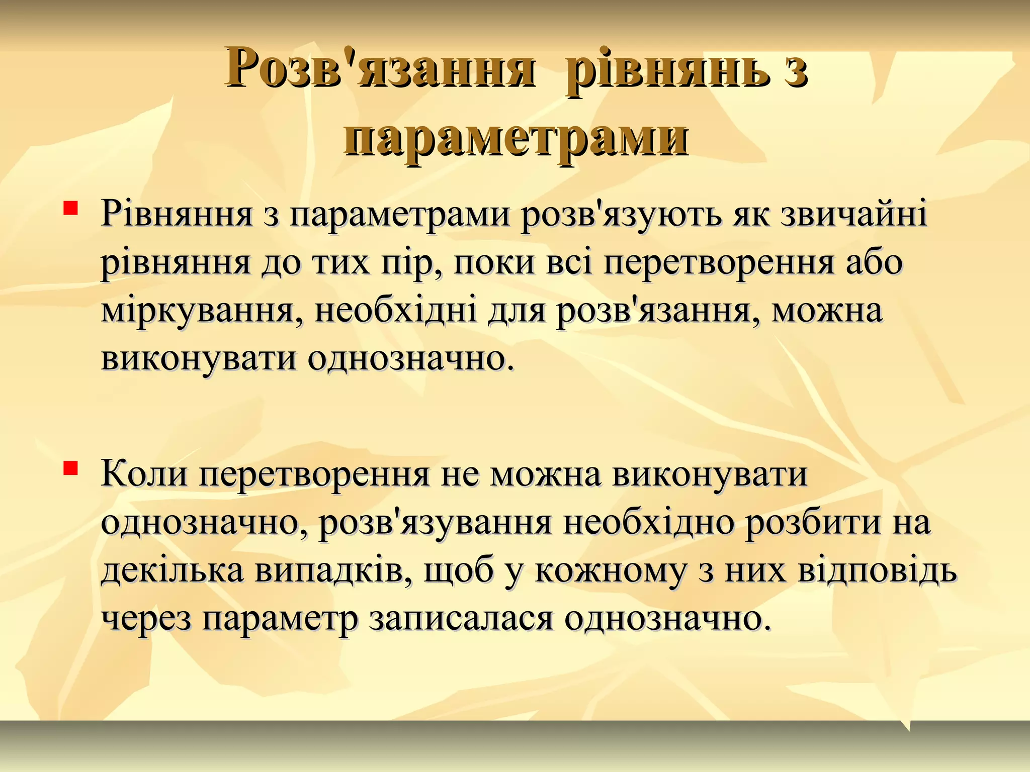 Розв'язання рівнянь зРозв'язання рівнянь з
параметрамипараметрами
 Рівняння з параметрами розв'язують як звичайніРівняння з параметрами розв'язують як звичайні
рівняння до тих пір, поки всі перетворення аборівняння до тих пір, поки всі перетворення або
міркування, необхідні для розв'язання, можнаміркування, необхідні для розв'язання, можна
виконувати однозначно.виконувати однозначно.
 Коли перетворення не можна виконуватиКоли перетворення не можна виконувати
однозначно, розв'язування необхідно розбити наоднозначно, розв'язування необхідно розбити на
декілька випадків, щоб у кожному з них відповідьдекілька випадків, щоб у кожному з них відповідь
через параметр записалася однозначно.через параметр записалася однозначно.
 