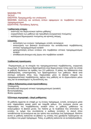 ΣΧΕΔΙΟ ΜΑΘΗΜΑΤΟΣ
ΜΑΘΗΜΑ:ΤΠΕ
ΤΑΞΗ:Ε’
ΕΝΟΤΗΤΑ: Προγραμματίζω τον υπολογιστή
ΜΑΘΗΜΑ: Ανάπτυξη και εκτέλεση απλών εφαρμογών σε περιβάλλον οπτικού
προγραμματισμού.
ΕΙΣΗΓΗΤΗΣ: Παπαδάκης Χρήστος
1.Διδακτικός στόχος:
 ανάπτυξη του διερευνητικού τρόπου μάθησης˙
 ενεργοποίηση των μαθητών και προώθηση συνεργατικού πνεύματος˙
 καλλιέργεια δημιουργικού πνεύματος και κριτικής σκέψης
2.Σκοπός:
 κατανόηση των εννοιών: πρόγραμμα, εντολή, αντικείμενο
 αναγνώριση των βασικών συνιστωσών του εκπαιδευτικού περιβάλλοντος
οπτικού προγραμματισμού scratch
 χρησιμοποίηση απλών εντολών στο περιβάλλον οπτικού προγραμματισμού
scratch
 αποθήκευση-άνοιγμα ενός έργου στο περιβάλλον scratch
3.Διδακτική προσέγγιση:
Πειραματισμός με τα στοιχεία του προγραμματιστικού περιβάλλοντος, ενεργητική
συμμετοχή. Η προτεινόμενη δραστηριότητα είναι διερευνητικού τύπου κατά την οποία
οι μαθητές δουλεύουν σε ομάδες των 2-3 μαθητών. Ο ρόλος του διδάσκοντα είναι
καθοδηγητικός -υποστηρικτικός των δραστηριοτήτων των μαθητών. Μετά από
σύντομη εισήγηση όπου τους παρουσιάζει μόνο τα βασικά στοιχεία του
προγραμματιστικού περιβάλλοντος, αφήνει τους μαθητές να το εξερευνήσουν μόνοι
τους και να ανακαλύψουν τις δυνατότητές του.
4.Μέσα διδασκαλίας-υλικά-προϋποθέσεις:
Υπολογιστής
Εκπαιδευτικό λογισμικό οπτικού προγραμματισμού (scratch).
Βιντεοπροβολέας.
Φύλλο εργασίας.
5.Σύντομη περιγραφή – Δομή μαθήματος:
Οι μαθητές έρχονται σε επαφή με τις έννοιες πρόγραμμα, εντολή, αντικείμενο μέσα
από παρουσίαση power point και παιχνίδι ρόλων. Στη συνέχεια γίνεται μια
παρουσίαση του περιβάλλοντος scratch όπου οι μαθητές μαθαίνουν να
αναγνωρίζουν το βασικό μενού, την παλέτα με τα τουβλάκια που αποτελούν τις
εντολές, το τμήμα που συντάσσεται ο κώδικας (εντολές), τη σκηνή όπου
τοποθετούνται τα αντικείμενα και τον τρόπο που εκτελούμε ένα πρόγραμμα. Κατόπιν
αυτού οι μαθητές καλούνται να βάλουν τις εντολές που χρειάζεται προκειμένου να
συντάξουν ένα μικρό πρόγραμμα. Tέλος, οι μαθητές καλούνται να αυτοαξιολογηθούν.
 