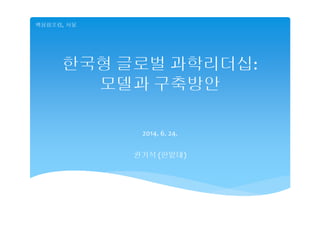 한국형 글로벌 과학리더십:
모델과 구축방안
2014. 6. 24.
권기석 (한밭대)
핵융합포럼,  서울
 
