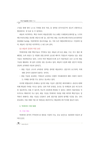 주간기술동향 2014. 7. 2.
www.iitp.kr
18
구성을 통해 멀티 노드로 부하를 분산 처리, ③ 장비를 증가시킬수록 성능이 선형적으로
향상된다는 점 등을 들 수 있다[6].
하둡의 아키텍처는 핵심 아파치 하둡(분산형 프로그래밍 프레임워크/테이블 & 스키마
메니지먼트/하둡 분산형 파일시스템 등), 필수적인 하둡 프로젝트(매니지먼트/코디네이터/
컬럼화된 NoSQL 저장/데이터 플로우/SQL 등), 기타 오픈 애플리케이션으로 구성되어 있
다. 하둡의 기본적인 아키텍처는 (그림 1)과 같다.
(2) 하둡의 강점과 약점 요인
빅데이터를 위한 핵심기술로 주목받고 있는 하둡은 JP 모건, IBM, 구글, 부즈 앨런 앤
해밀턴, 뉴욕 타임즈 등 다양한 산업 분야의 글로벌 메이저 기업들이 이용하고 있는 원천
기술로 자리매김되고 있다. 그러나 여러 애널리스트와 초기 사용자들은 오픈 소스인 하둡
기술을 활용하는 데 있어 신중할 것을 권고하고 있다. 하둡의 도입에 대한 전문가 의견을
간단히 요약하면 다음과 같다[7].
- 하둡 기술은 고도의 교육훈련 경력을 겸비한 애널리틱스 전문가가 요구되며, 이에
대한 준비가 충분하지 않다는 것이다.
- 하둡 기술을 공급하는 기업들이 급증하고 경쟁이 가속화되면서 벤더 지원이 사라지
는 사태를 맞이할 수도 있다고 경고하고 있다.
이러한 위협요인이 존재하고 있지만 하둡 기술은 전통적인 데이터베이스 관리시스템에
비해 확실한 우위를 지니고 있다는 점과 특히 동영상, 오디오 및 이메일과 같은 비구조적
인 정보까지도 다룰 수 있으며, 비교적 간단하게 확장될 수 있다는 점에서 사용자층을 지
속적으로 확대시켜 가고 있다. 하둡 기술을 빅데이터 처리를 위한 최적의 핵심기술로 정
착하기 위해서는 하둡 기술을 도입하기 전에 전문가를 충분히 탐색할 시간을 갖는 것이
중요하다. 이를 위해 기업 내 직원들을 훈련시키고 애널리틱스에 투자할 필요가 있다.
3. 빅데이터 시장 동향
가. 시장 개요
빅데이터 분석이 주목받게 된 원인을 시장의 수요, 공급 요인으로 정리하면 다음과 같
다[1],[2].
 