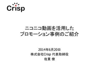 ニコニコ動画を活用した
プロモーション事例のご紹介	
2014年6月20日
株式会社Crisp 代表取締役
佐貫 僚	
 