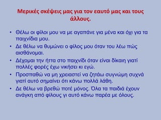 Μερικές σκέψεις μας για τον εαυτό μας και τους
άλλους.
• Θέλω οι φίλοι μου να με αγαπάνε για μένα και όχι για τα
παιχνίδια μου.
• Δε θέλω να θυμώνει ο φίλος μου όταν του λέω πώς
αισθάνομαι.
• Δέχομαι την ήττα στο παιχνίδι όταν είναι δίκαιη γιατί
πολλές φορές έχω νικήσει κι εγώ.
• Προσπαθώ να μη χρειαστεί να ζητάω συγνώμη συχνά
γιατί αυτό σημαίνει ότι κάνω πολλά λάθη.
• Δε θέλω να βρεθώ ποτέ μόνος. Όλα τα παιδιά έχουν
ανάγκη από φίλους γι αυτό κάνω παρέα με όλους.
 