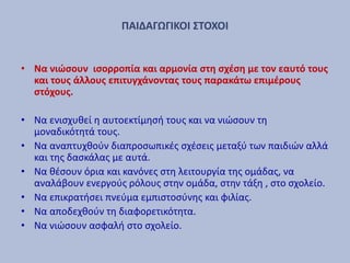 ΠΑΙΔΑΓΩΓΙΚΟΙ ΣΤΟΧΟΙ
• Να νιώσουν ισορροπία και αρμονία στη σχέση με τον εαυτό τους
και τους άλλους επιτυγχάνοντας τους παρακάτω επιμέρους
στόχους.
• Να ενισχυθεί η αυτοεκτίμησή τους και να νιώσουν τη
μοναδικότητά τους.
• Να αναπτυχθούν διαπροσωπικές σχέσεις μεταξύ των παιδιών αλλά
και της δασκάλας με αυτά.
• Να θέσουν όρια και κανόνες στη λειτουργία της ομάδας, να
αναλάβουν ενεργούς ρόλους στην ομάδα, στην τάξη , στο σχολείο.
• Να επικρατήσει πνεύμα εμπιστοσύνης και φιλίας.
• Να αποδεχθούν τη διαφορετικότητα.
• Να νιώσουν ασφαλή στο σχολείο.
 