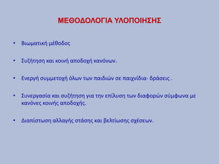 ΜΕΘΟΔΟΛΟΓΙΑ ΥΛΟΠΟΙΗΣΗΣ
• Βιωματική μέθοδος
• Συζήτηση και κοινή αποδοχή κανόνων.
• Ενεργή συμμετοχή όλων των παιδιών σε παιχνίδια- δράσεις .
• Συνεργασία και συζήτηση για την επίλυση των διαφορών σύμφωνα με
κανόνες κοινής αποδοχής.
• Διαπίστωση αλλαγής στάσης και βελτίωσης σχέσεων.
 