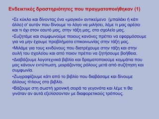 Ενδεικτικές δραστηριότητες που πραγματοποιήθηκαν (1)
•Σε κύκλο και δίνοντας ένα «μαγικό» αντικείμενο (μπαλάκι ή κάτι
άλλο) σ’ αυτόν που δίνουμε το λόγο να μιλήσει, λέμε τι μας αρέσει
και τι όχι στον εαυτό μας, στην τάξη μας, στο σχολείο μας.
•Συζητάμε και συμφωνούμε ποιους κανόνες πρέπει να εφαρμόσουμε
για να μην έχουμε προβλήματα επικοινωνίας στην τάξη μας.
•Μιλάμε για τους κινδύνους που διατρέχουμε στην τάξη και στην
αυλή του σχολείου και από ποιον πρέπει να ζητήσουμε βοήθεια.
•Διαβάζουμε λογοτεχνικά βιβλία και δραματοποιούμε κομμάτια που
μας κάνουν εντύπωση, μοιράζοντας ρόλους μετά από συζήτηση και
συμφωνία.
•Ζωγραφίζουμε κάτι από το βιβλίο που διαβάσαμε και δίνουμε
άλλους τίτλους στο βιβλίο.
•Βάζουμε στη σωστή χρονική σειρά τα γεγονότα και λέμε τι θα
γινόταν αν αυτά εξελίσσονταν με διαφορετικούς τρόπους.
 