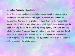 A modem (modulator-demodulator)
is a device that modulates an analog carrier signal to encode digital
information and demodulates the signal to decode the transmitted
information. The goal is to produce a signal that can be transmitted
easily and decoded to reproduce the original digital data. Modems can be
used with any means of transmitting analog signals, from light emitting
diodes to radio. A common type of modem is one that turns the digital
data of a computer into modulated electrical signal for transmission
over telephone lines and demodulated by another modem at the receiver
side to recover the digital data.
 