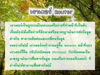เราเตอร์เป็นอุปกรณ์ในระบบเครือข่ายที่ทาหน้าที่เป็นตัว
เชื่อมโยงให้เครือข่ายที่มีขนาดหรือมาตรฐานในการส่งข้อมูล
ต่างกัน สามารถติดต่อแลกเปลี่ยนข้อมูล
ระหว่างกันได้ เราเตอร์จะทางานอยู่ชั้น Network หน้าที่ของ
เราเตอร์ก็คือ ปรับโปรโตคอล (Protocol) (โปรโตคอลเป็น
มาตรฐานในการสื่อสารข้อมูล บนเครือข่ายคอมพิวเตอร์) ที่
ต่างกันให้สามารถสื่อสารกันได้
 