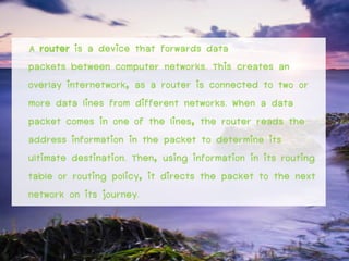 A router is a device that forwards data
packets between computer networks. This creates an
overlay internetwork, as a router is connected to two or
more data lines from different networks. When a data
packet comes in one of the lines, the router reads the
address information in the packet to determine its
ultimate destination. Then, using information in its routing
table or routing policy, it directs the packet to the next
network on its journey.
 