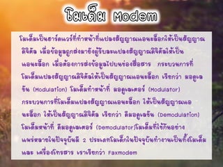 โมเด็มเป็นฮาร์ดแวร์ที่ทาหน้าที่แปลงสัญญาณแอนะล็อกให้เป็นสัญญาณ
ดิจิตัล เมื่อข้อมูลถูกส่งมายังผู้รับละแปลงสัญญาณดิจิตัลให้เป็น
แอนะล็อก เมื่อต้องการส่งข้อมูลไปบนช่องสื่อสาร กระบวนการที่
โมเด็มแปลงสัญญาณดิจิตัลให้เป็นสัญญาณแอนะล็อก เรียกว่า มอดูเล
ชัน (Modulation) โมเด็มทาหน้าที่ มอดูเลเตอร์ (Modulator)
กระบวนการที่โมเด็มแปลงสัญญาณแอนะล็อก ให้เป็นสัญญาณแอ
นะล็อก ให้เป็นสัญญาณดิจิตัล เรียกว่า ดีมอดูเลชัน (Demodulation)
โมเด็มหน้าที่ ดีมอดูเลเตอร์ (Demodulator)โมเด็มที่ใช้กันอย่าง
แพร่หลายในปัจจุบันมี 2 ประเภทโมเด็กในปัจจุบันทางานเป็นทั้งโมเด็ม
และ เครื่องโทรสาร เราเรียกว่า Faxmodem
 