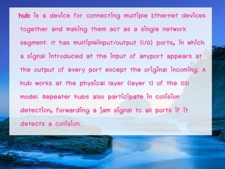 hub is a device for connecting multiple Ethernet devices
together and making them act as a single network
segment. It has multipleinput/output (I/O) ports, in which
a signal introduced at the input of anyport appears at
the output of every port except the original incoming. A
hub works at the physical layer (layer 1) of the OSI
model. Repeater hubs also participate in collision
detection, forwarding a jam signal to all ports if it
detects a collision.
 