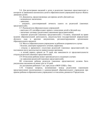 3.4. Для регистрации сведений о детях и родителях (законных представителях) и
контроля за движением контингента детей в образовательном учреждении ведется «Книга
движения детей».
3.6. Документы, предоставляемые для приема детей в Детский сад:
- медицинское заключение;
- заявление;
- документ, удостоверяющий личность одного из родителей (законных
представителей);
3.7. Руководители образовательных учреждений:
- ежегодно к 01 сентября издают приказ о зачислении детей в Детский сад;
- заключают договор с родителями (законными представителями);
- знакомят родителей (законных представителей) с Уставом, лицензией на право
ведения образовательной деятельности, свидетельством государственной аккредитации
Детского сада и другими документами, регламентирующими организацию
образовательного процесса.
3.8. Место в образовательном учреждении за ребенком сохраняется в случае:
- болезни, санаторно-курортного лечения, карантина;
- отпуска и временного отсутствия родителей (законных представителей) (на
постоянном месте жительства) по уважительным причинам;
- в летний период, сроком до 75 дней, вне зависимости от продолжительности
отпуска родителей (законных представителей).
3.9. Отчисление ребенка может производиться в следующих случаях:
- по заявлению родителей (законных представителей);
Об отчислении ребенка родители (законные представители) должны быть
уведомлены письменно не менее чем за 14 дней.
-по достижении ребенком 7 лет, при уходе в МОУ СОШ с. Ома
3.10. Спорные вопросы, возникающие между родителями (законными
представителями) воспитанников и администрацией образовательного учреждения при
приеме ребенка в образовательное учреждение и отчислении, решаются Учредителем.
 