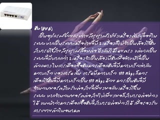 ฮับ (HUB)
เป็นอุปกรณ์ช่วยกระจ่ายสัญญาณไปยังเครื่องต่างๆที่อยู่ใน
ระบบ หากเป็นระบบเครือข่ายที่มี 2 เครื่องก็ไม่จาเป็นต้องใช้ฮับ
สามารถใช้สายสัญญาณเชื่อมต่อ ถึงกันได้โดยตรง แต่หากเป็น
ระบบที่มีมากกว่า 2 เครื่องจาเป็นต้องมีฮับเพื่อทาหน้าที่เป็น
ตัวกลาง ในการเลือกซื้อฮับควรเลือกฮับที่มีความเร็วเท่ากับ
ความเร็ว ของการ์ด เช่น การ์ดมีความเร็ว 100 Mbps ก็ควร
เลือกใช้ฮับที่มีความเร็วเป็น 100 Mbps ด้วย ควรเป็นฮับที่มี
จานวนพอร์ตสาหรับต่อสายที่เพียงพอกับ เครื่องใช้ใน
ระบบ หากจานวนพอร์ตต่อสายไม่เพียงพอก็สามารถต่อพ่วง
ได้ แนะนาว่าควรเลือกซื้อฮับที่สามารถต่อพ่วงได้ เพื่อรองรับ
การขยายตัวในอนาคต
 