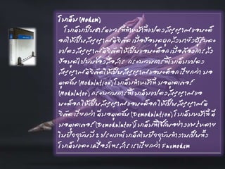 โมเด็ม (Modem)
โมเด็มเป็นฮาร์ดแวร์ที่ทาหน้าที่แปลงสัญญาณแอนะล็
อกให้เป็นสัญญาณดิจิตัล เมื่อข้อมูลถูกส่งมายังผู้รับละ
แปลงสัญญาณดิจิตัลให้เป็นแอนะล็อก เมื่อต้องการส่ง
ข้อมูลไปบนช่องสื่อสาร กระบวนการที่โมเด็มแปลง
สัญญาณดิจิตัลให้เป็นสัญญาณแอนะล็อก เรียกว่า มอ
ดูเลชัน (Modulation) โมเด็มทาหน้าที่ มอดูเลเตอร์
(Modulator) กระบวนการที่โมเด็มแปลงสัญญาณแอ
นะล็อก ให้เป็นสัญญาณแอนะล็อก ให้เป็นสัญญาณดิ
จิตัล เรียกว่า ดีมอดูเลชัน (Demodulation) โมเด็มหน้าที่ ดี
มอดูเลเตอร์ (Demodulator)โมเด็มที่ใช้กันอย่างแพร่หลาย
ในปัจจุบันมี 2 ประเภทโมเด็กในปัจจุบันทางานเป็นทั้ง
โมเด็มและ เครื่องโทรสาร เราเรียกว่า Faxmodem
 