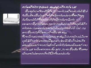 การ์ดเครือข่าย (Network Adapter) หรือ การ์ด LAN
เป็นอุปกรณ์ทาหน้าที่สื่อสารระหว่างเครื่องต่างกันได้ไม่
จาเป็นต้องเป็นรุ่นหรือยี่ห้อเดียวกันแต่หากซื้อพร้อมๆ
กันก็แนะนาให้ซื้อรุ่นและยีห้อเดียวกันจะดีกว่า
และควรเป็น การ์ดแบบ PCI เพราะสามารถส่งข้อมูลได้เร็ว
กว่าแบบ ISAและเมนบอร์ดรุ่นใหม่ๆมักจะไม่มี Slot ISA
ควรเป็นการ์ดที่มีความเร็วเป็น 100 Mbps
ซึ่งจะมีราคามากกว่าการ์ดแบบ 10 Mbps ไม่มากนัก แต่ส่งขอ
มูลได้เร็วกว่า นอกจากนี้คุณควรคาหนึงถึงขั้วต่อหรือ
คอนเน็กเตอร์ของการ์ดด้วยโดยทั่วไปคอนเน็กเตอร์ ของ
การ์ด LAN จะมีหลายแบบ เช่น BNC , RJ-45 เป็นต้น ซึ่งคอน
เน็กเตอร์แต่ละแบบก็จะใช้สายที่แตกต่างกัน
 
