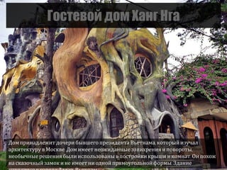 Гостевой дом Ханг Нга
Домпринадлежит дочерибывшегопрезидента Вьетнама, которыйизучал
архитектуру в Москве.Домимеет неожиданные завихрения иповороты,
необычныерешения были использованы в постройки крыши икомнат. Он похож
на сказочный замокине имеет ни однойпрямоугольнойформы. Здание
 