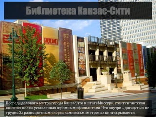 Библиотека Канзас-Сити
Посредиделовогоцентра городаКанзас, чтов штате Миссури, стоитгигантская
книжная полка, уставленная огромнымифолиантами. Что внутри – догадатьсяне
трудно.За разноцветными корешками восьмиметровыхкниг скрывается
 