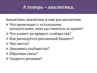 А теперь – аналитика,
Аналитика, аналитика и еще раз аналитика.
 Что происходит с остальными
показателями, пока вы гонитесь за одним?
 Что влияет на прирост сообщества?
 Как расходуется рекламный бюджет?
 Чек-листы?
 Динамика сообщества?
 Обратная связь?
 Скорость реакции?
 